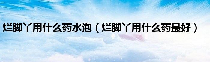 爛腳丫用什么藥水泡（爛腳丫用什么藥最好）