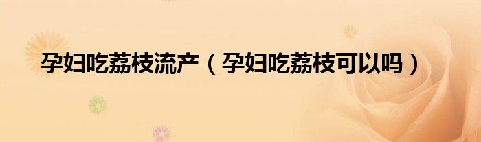 孕婦吃荔枝流產(chǎn)（孕婦吃荔枝可以嗎）