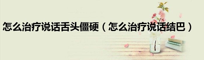 怎么治療說話舌頭僵硬（怎么治療說話結(jié)巴）