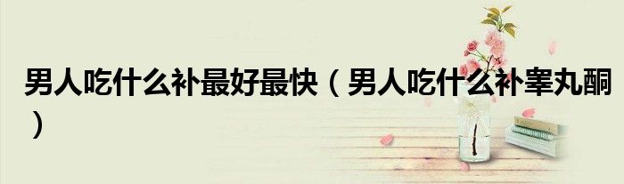 男人吃什么補最好最快(男人吃什么補睪丸酮)