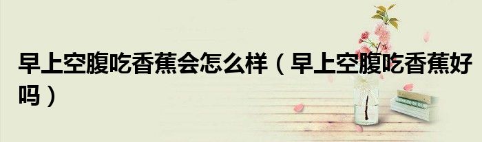 早上空腹吃香蕉會怎么樣(早上空腹吃香蕉好嗎)