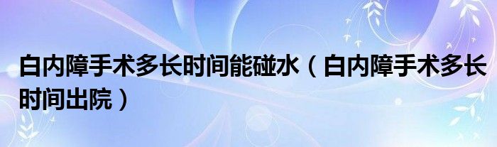 白內(nèi)障手術(shù)多長時(shí)間能碰水（白內(nèi)障手術(shù)多長時(shí)間出院）