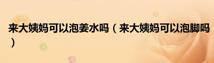 來大姨媽可以泡姜水嗎（來大姨媽可以泡腳嗎）