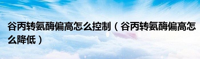 谷丙轉(zhuǎn)氨酶偏高怎么控制（谷丙轉(zhuǎn)氨酶偏高怎么降低）