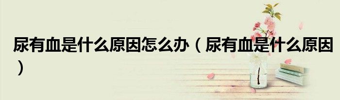 尿有血是什么原因怎么辦（尿有血是什么原因）
