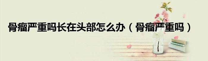 骨瘤嚴(yán)重嗎長在頭部怎么辦（骨瘤嚴(yán)重嗎）