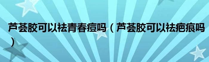 蘆薈膠可以祛青春痘嗎（蘆薈膠可以祛疤痕嗎）