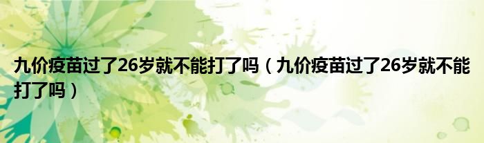 九價(jià)疫苗過(guò)了26歲就不能打了嗎（九價(jià)疫苗過(guò)了26歲就不能打了嗎）