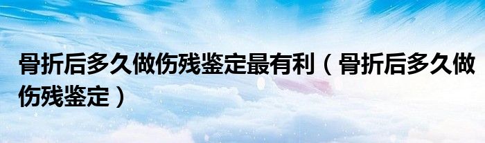 骨折后多久做傷殘鑒定最有利（骨折后多久做傷殘鑒定）
