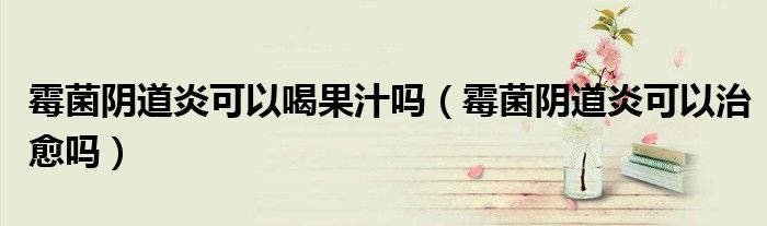 霉菌陰道炎可以喝果汁嗎（霉菌陰道炎可以治愈嗎）