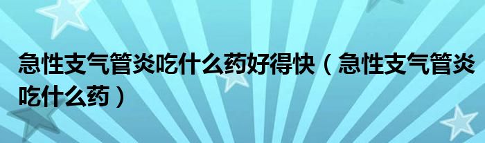 急性支氣管炎吃什么藥好得快（急性支氣管炎吃什么藥）