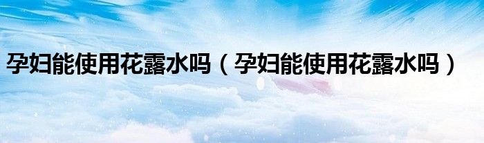 孕婦能使用花露水嗎（孕婦能使用花露水嗎）
