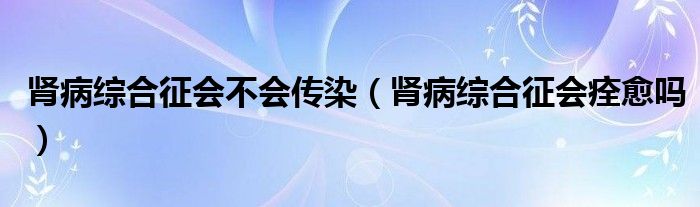 腎病綜合征會不會傳染（腎病綜合征會痊愈嗎）