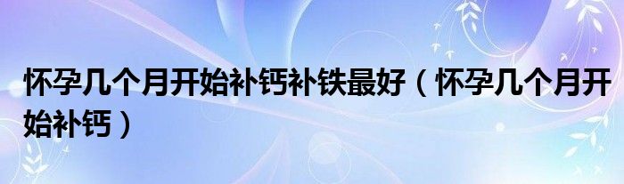 懷孕幾個(gè)月開始補(bǔ)鈣補(bǔ)鐵最好（懷孕幾個(gè)月開始補(bǔ)鈣）