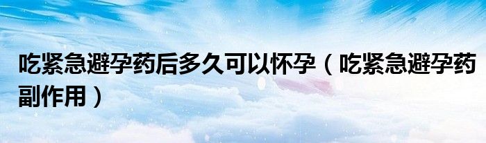 吃緊急避孕藥后多久可以懷孕（吃緊急避孕藥副作用）
