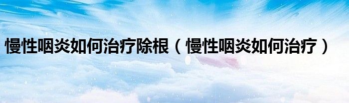 慢性咽炎如何治療除根（慢性咽炎如何治療）