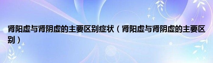 腎陽虛與腎陰虛的主要區(qū)別癥狀（腎陽虛與腎陰虛的主要區(qū)別）