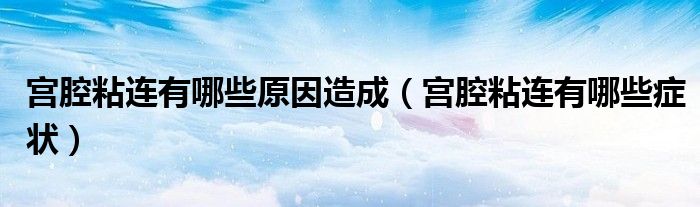 宮腔粘連有哪些原因造成（宮腔粘連有哪些癥狀）