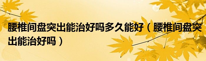 腰椎間盤(pán)突出能治好嗎多久能好（腰椎間盤(pán)突出能治好嗎）