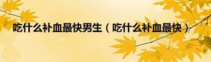 吃什么補(bǔ)血最快男生（吃什么補(bǔ)血最快）