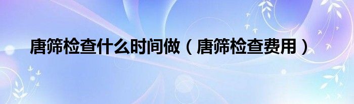 唐篩檢查什么時間做（唐篩檢查費(fèi)用）