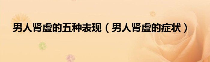 男人腎虛的五種表現(xiàn)(男人腎虛的癥狀)