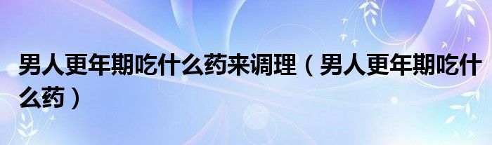 男人更年期吃什么藥來調(diào)理（男人更年期吃什么藥）
