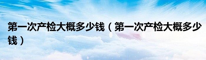 第一次產檢大概多少錢（第一次產檢大概多少錢）