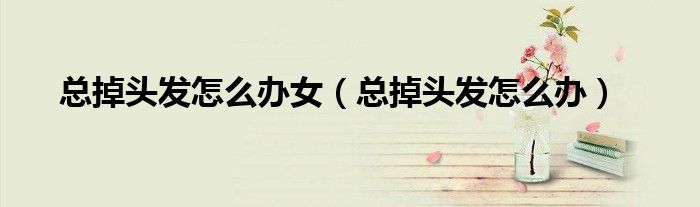 總掉頭發(fā)怎么辦女（總掉頭發(fā)怎么辦）