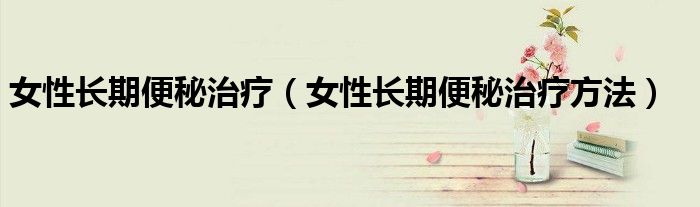 女性長期便秘治療（女性長期便秘治療方法）