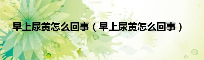 早上尿黃怎么回事（早上尿黃怎么回事）