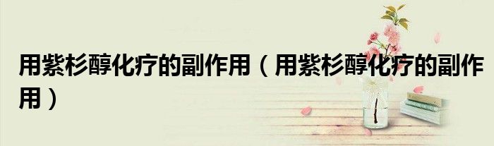 用紫杉醇化療的副作用（用紫杉醇化療的副作用）