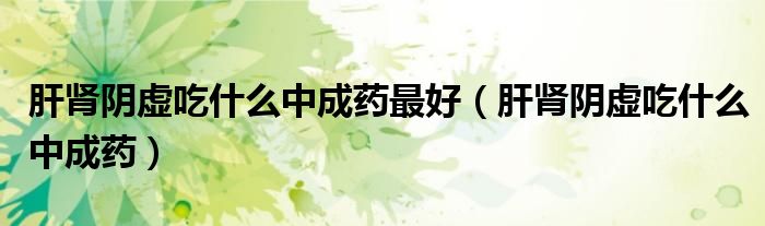 肝腎陰虛吃什么中成藥最好（肝腎陰虛吃什么中成藥）