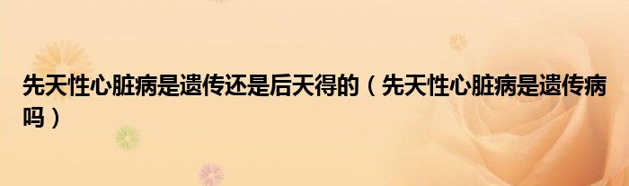 先天性心臟病是遺傳還是后天得的（先天性心臟病是遺傳病嗎）