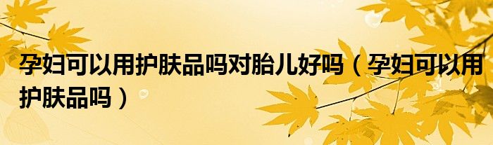 孕婦可以用護(hù)膚品嗎對胎兒好嗎（孕婦可以用護(hù)膚品嗎）