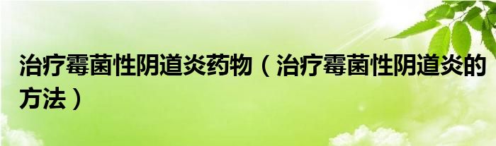 治療霉菌性陰道炎藥物（治療霉菌性陰道炎的方法）