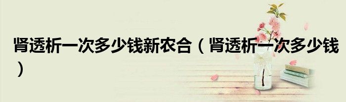 腎透析一次多少錢新農(nóng)合（腎透析一次多少錢）