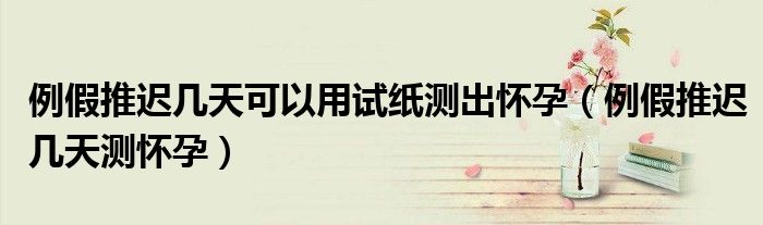 例假推遲幾天可以用試紙測(cè)出懷孕（例假推遲幾天測(cè)懷孕）