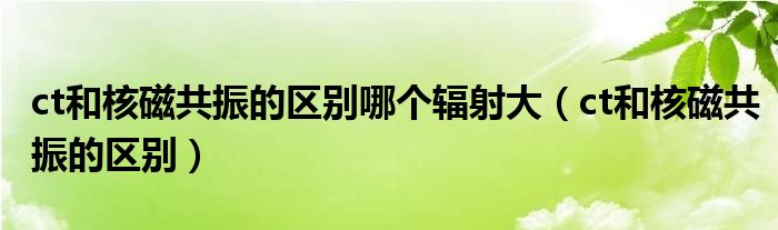 ct和核磁共振的區(qū)別哪個輻射大（ct和核磁共振的區(qū)別）