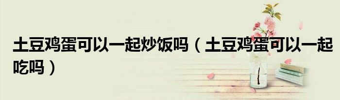 土豆雞蛋可以一起炒飯嗎（土豆雞蛋可以一起吃嗎）