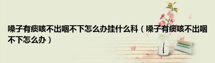 嗓子有痰咳不出咽不下怎么辦掛什么科（嗓子有痰咳不出咽不下怎么辦）