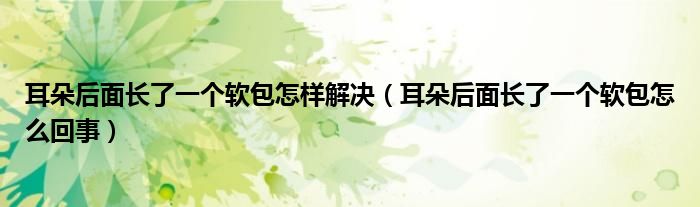 耳朵后面長了一個(gè)軟包怎樣解決（耳朵后面長了一個(gè)軟包怎么回事）