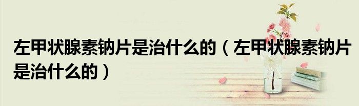 左甲狀腺素鈉片是治什么的（左甲狀腺素鈉片是治什么的）