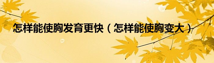 怎樣能使胸發(fā)育更快（怎樣能使胸變大）