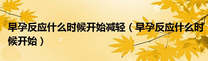 早孕反應(yīng)什么時候開始減輕(早孕反應(yīng)什么時候開始)