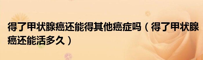得了甲狀腺癌還能得其他癌癥嗎（得了甲狀腺癌還能活多久）