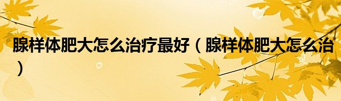腺樣體肥大怎么治療最好(腺樣體肥大怎么治)