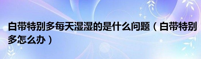 白帶特別多每天濕濕的是什么問題（白帶特別多怎么辦）