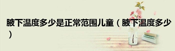 腋下溫度多少是正常范圍兒童（腋下溫度多少）