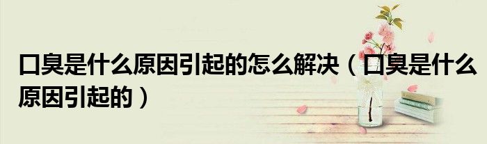 口臭是什么原因引起的怎么解決（口臭是什么原因引起的）